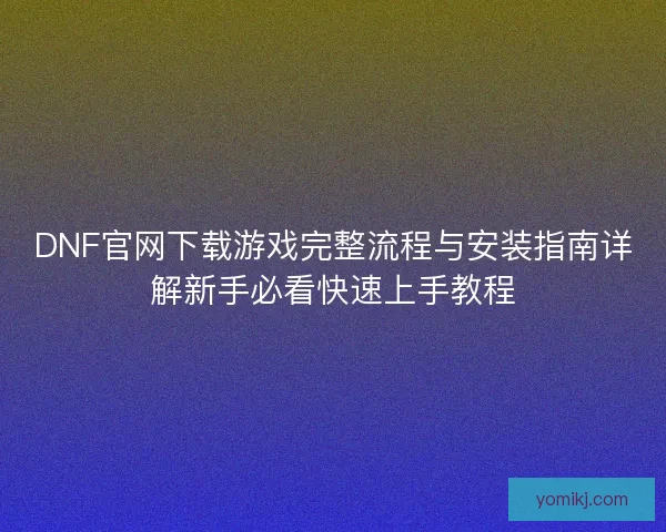 DNF官网下载游戏完整流程与安装指南详解新手必看快速上手教程