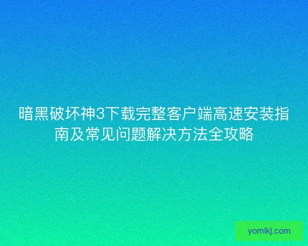 暗黑破坏神3下载完整客户端高速安装指南及常见问题解决方法全攻略