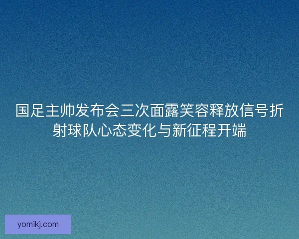 国足主帅发布会三次面露笑容释放信号折射球队心态变化与新征程开端