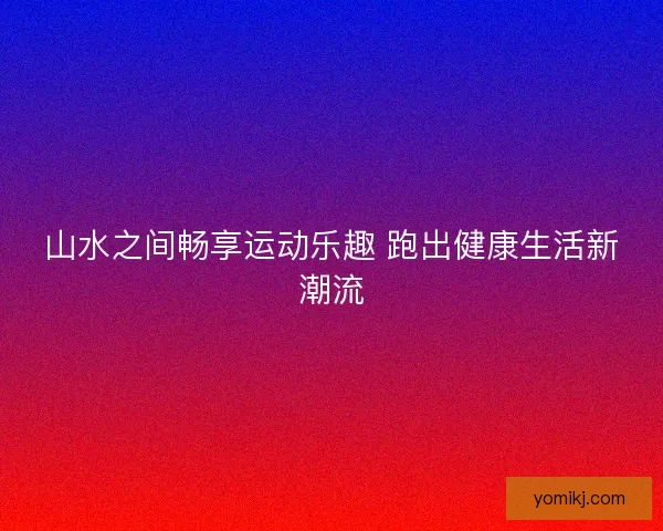 山水之间畅享运动乐趣 跑出健康生活新潮流